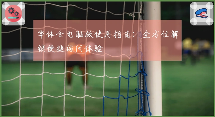 华体会电脑版使用指南：全方位解锁便捷访问体验